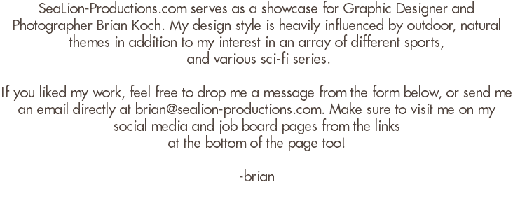 SeaLion-Productions.com serves as a showcase for Graphic Designer and Photographer Brian Koch. My design style is heavily influenced by outdoor, natural themes in addition to my interest in an array of different sports, and various sci-fi series. If you liked my work, feel free to drop me a message from the form below, or send me an email directly at brian@sealion-productions.com. Make sure to visit me on my social media and job board pages from the links at the bottom of the page too! -brian